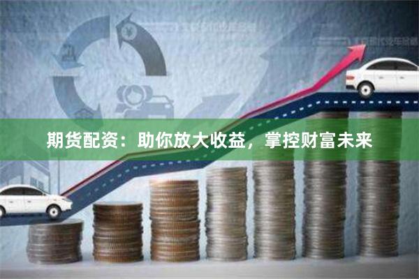 期货配资：助你放大收益，掌控财富未来
